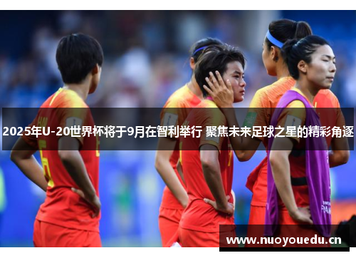 2025年U-20世界杯将于9月在智利举行 聚焦未来足球之星的精彩角逐