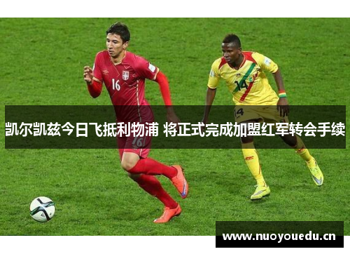 凯尔凯兹今日飞抵利物浦 将正式完成加盟红军转会手续