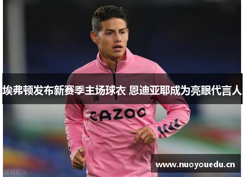 埃弗顿发布新赛季主场球衣 恩迪亚耶成为亮眼代言人