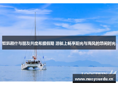 哲凯赖什与朋友共度希腊假期 游艇上畅享阳光与海风的悠闲时光